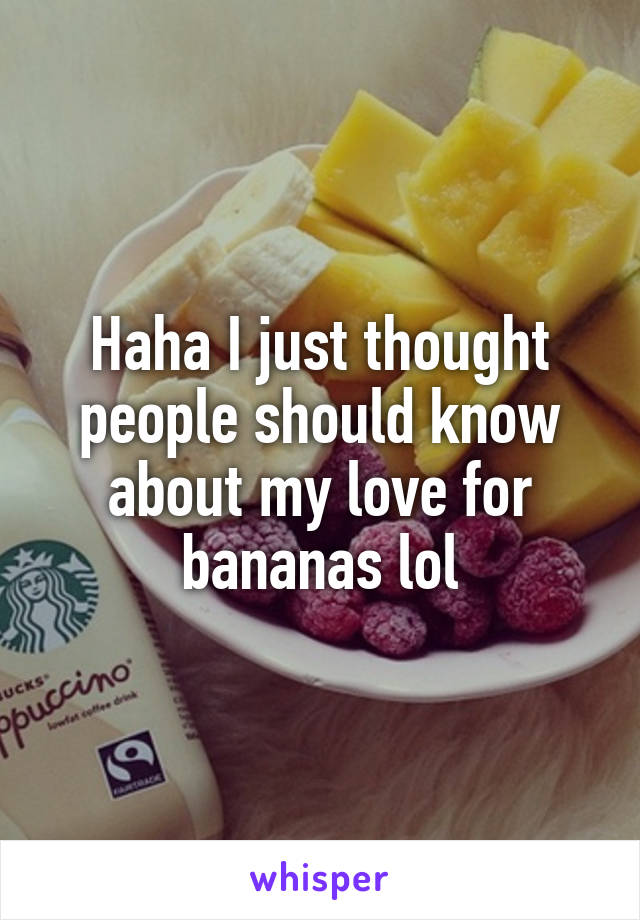 Haha I just thought people should know about my love for bananas lol