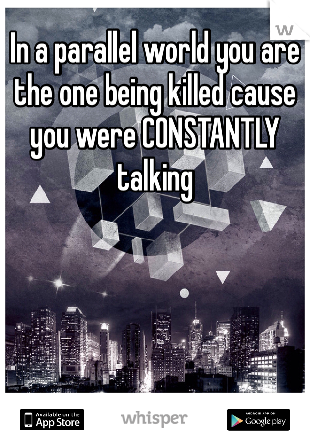 In a parallel world you are the one being killed cause you were CONSTANTLY talking 