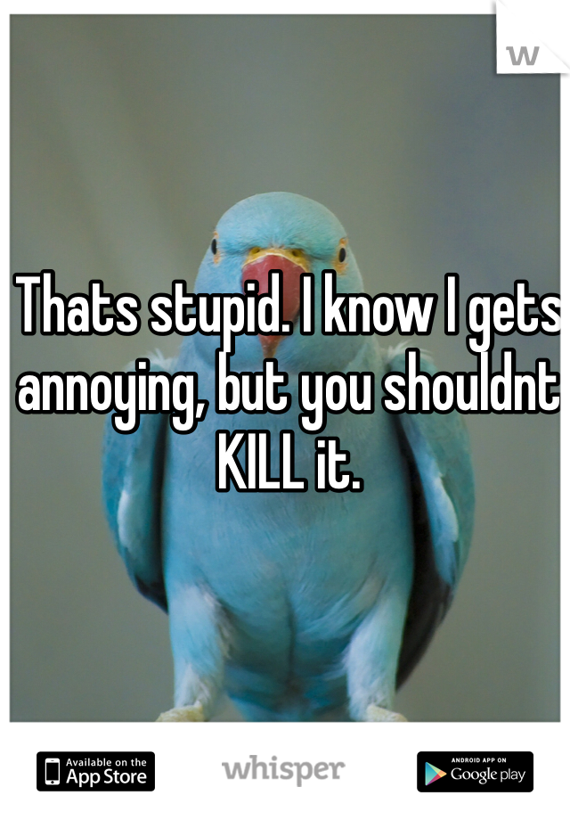 Thats stupid. I know I gets annoying, but you shouldnt KILL it.