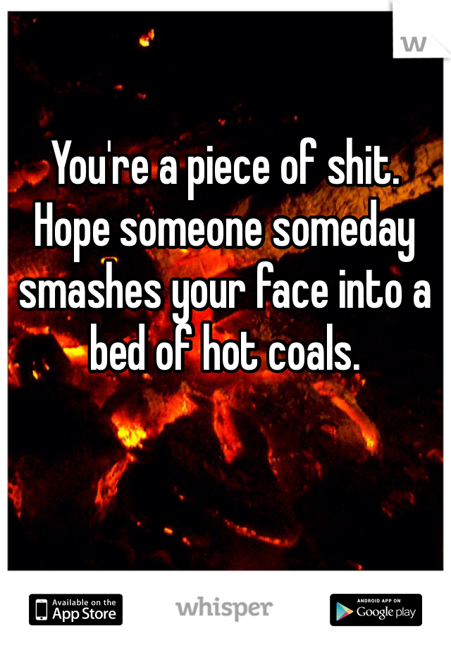 You're a piece of shit. 
Hope someone someday smashes your face into a bed of hot coals.