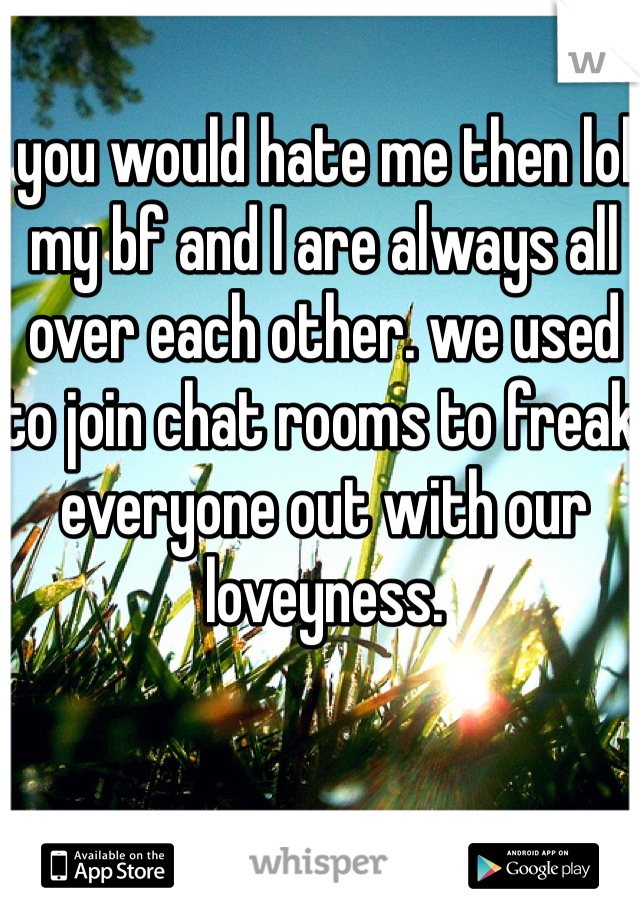 you would hate me then lol my bf and I are always all over each other. we used to join chat rooms to freak everyone out with our loveyness.