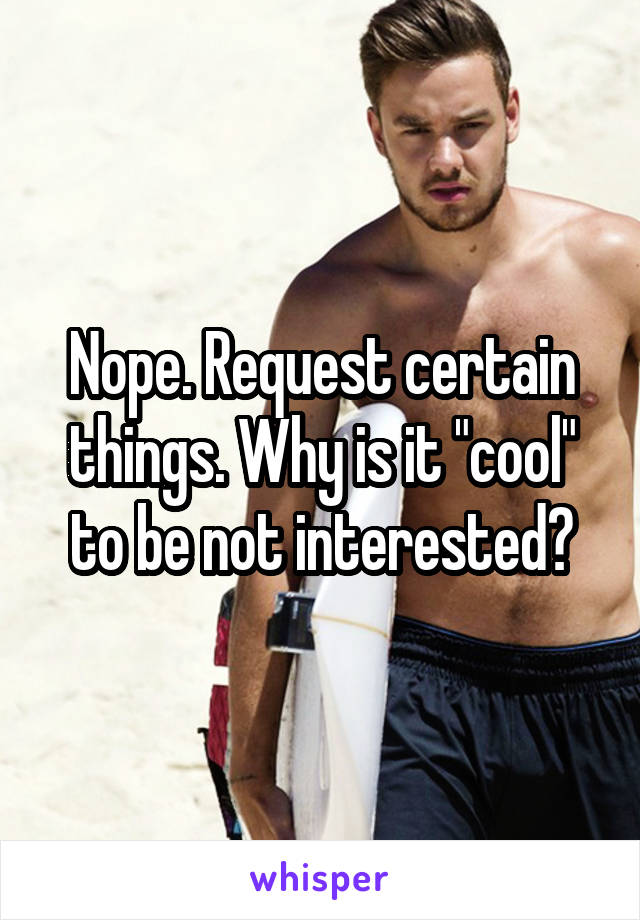 Nope. Request certain things. Why is it "cool" to be not interested?