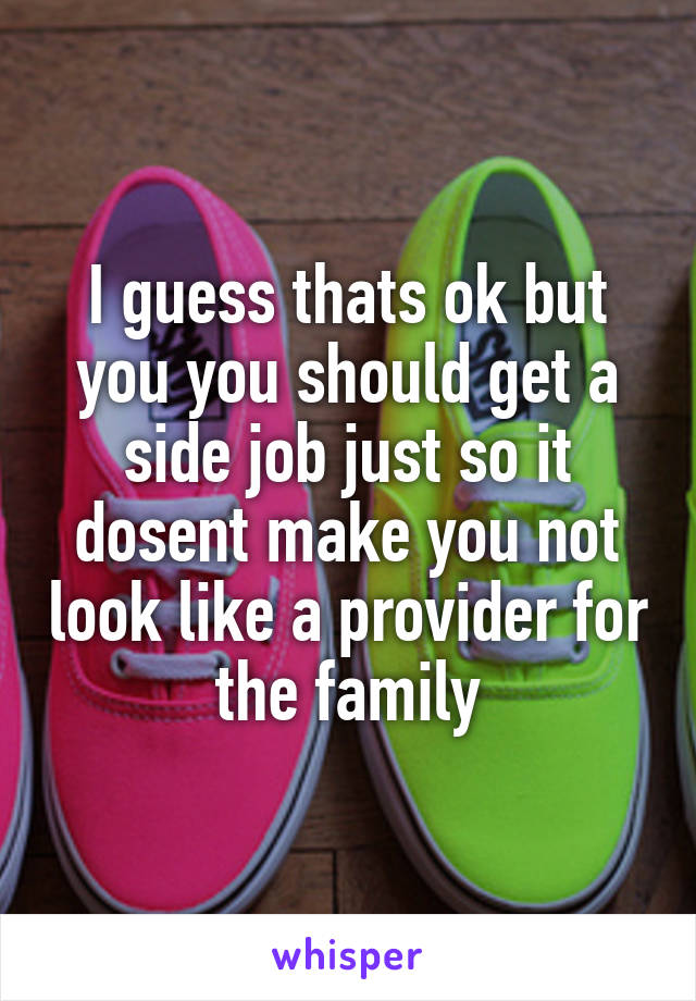 I guess thats ok but you you should get a side job just so it dosent make you not look like a provider for the family