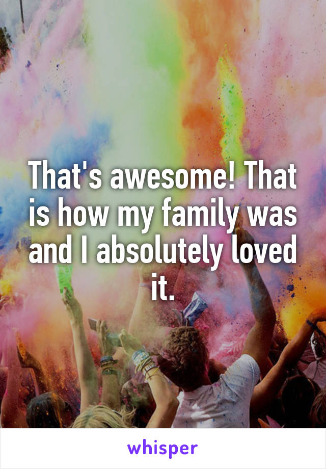 That's awesome! That is how my family was and I absolutely loved it.
