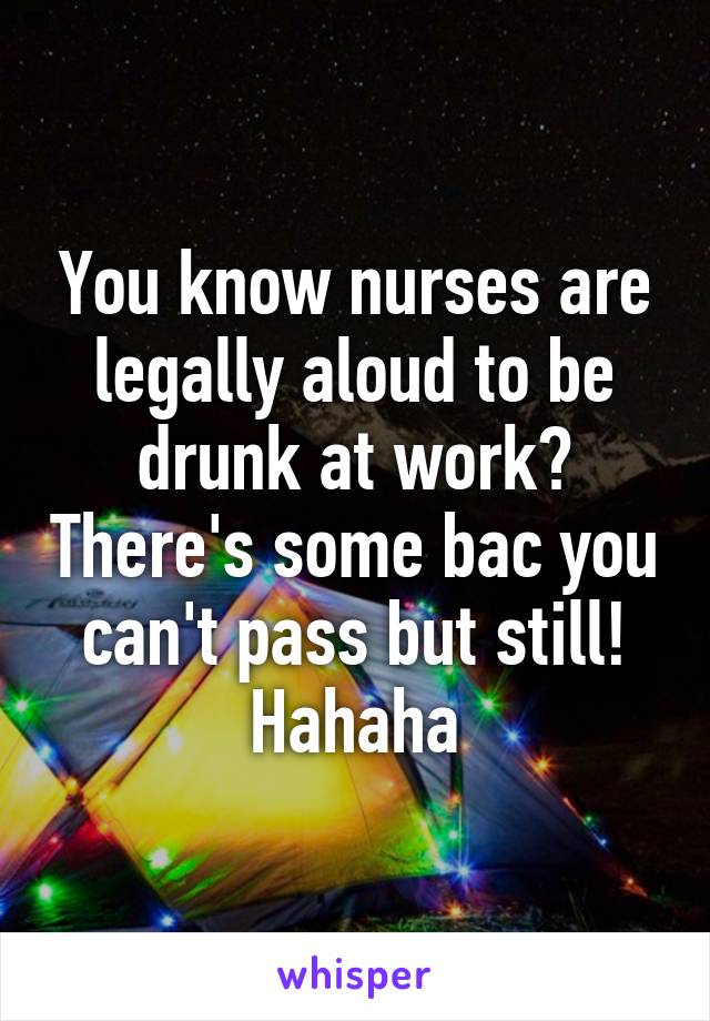 You know nurses are legally aloud to be drunk at work? There's some bac you can't pass but still! Hahaha