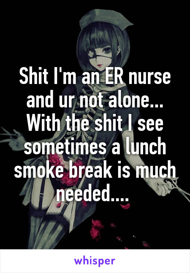 Shit I'm an ER nurse and ur not alone... With the shit I see sometimes a lunch smoke break is much needed.... 