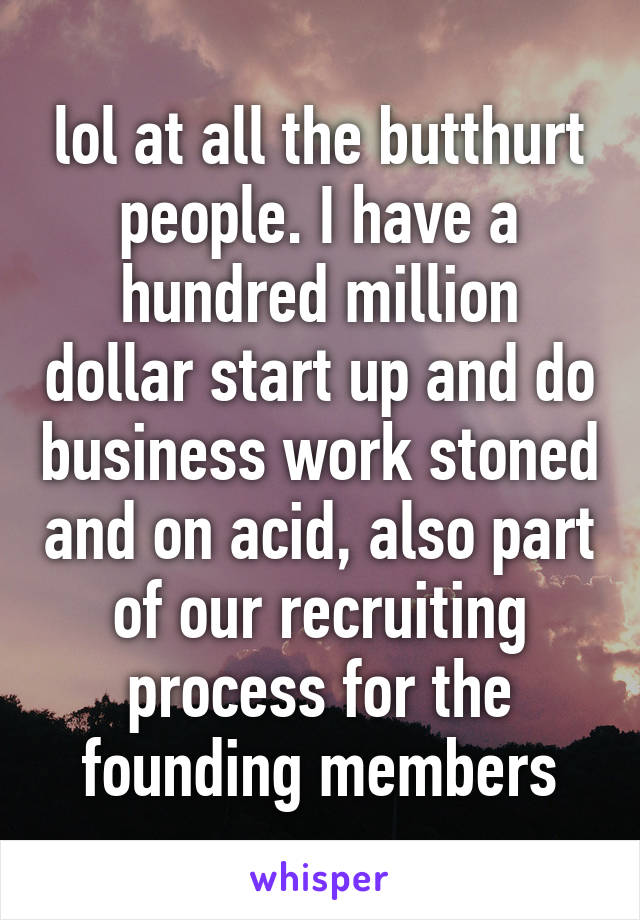 lol at all the butthurt people. I have a hundred million dollar start up and do business work stoned and on acid, also part of our recruiting process for the founding members