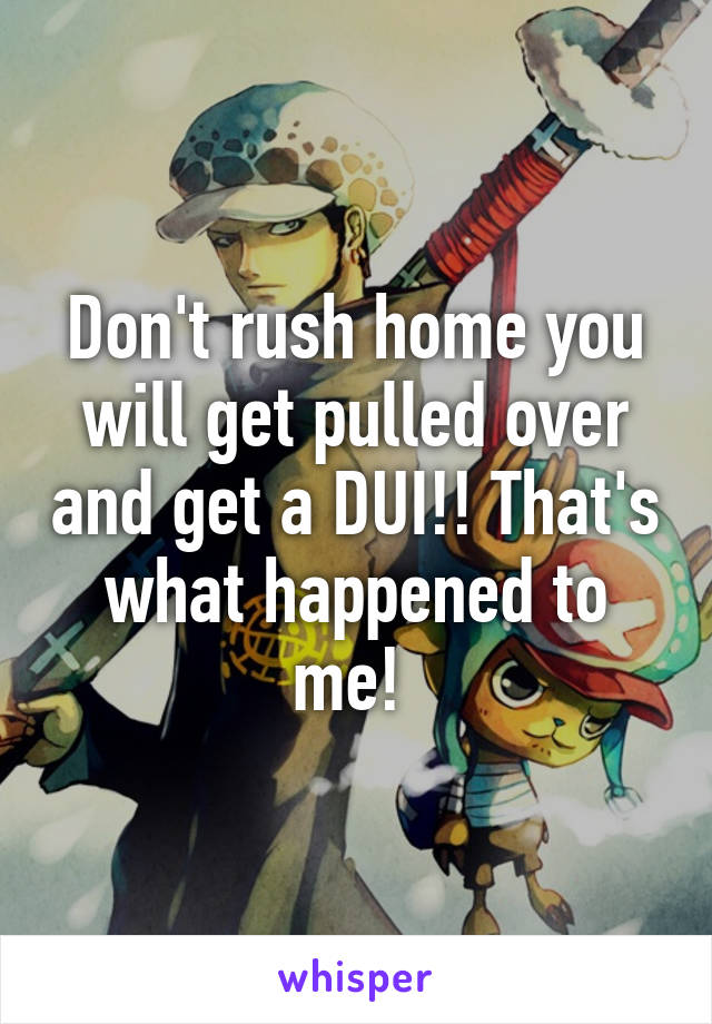 Don't rush home you will get pulled over and get a DUI!! That's what happened to me! 