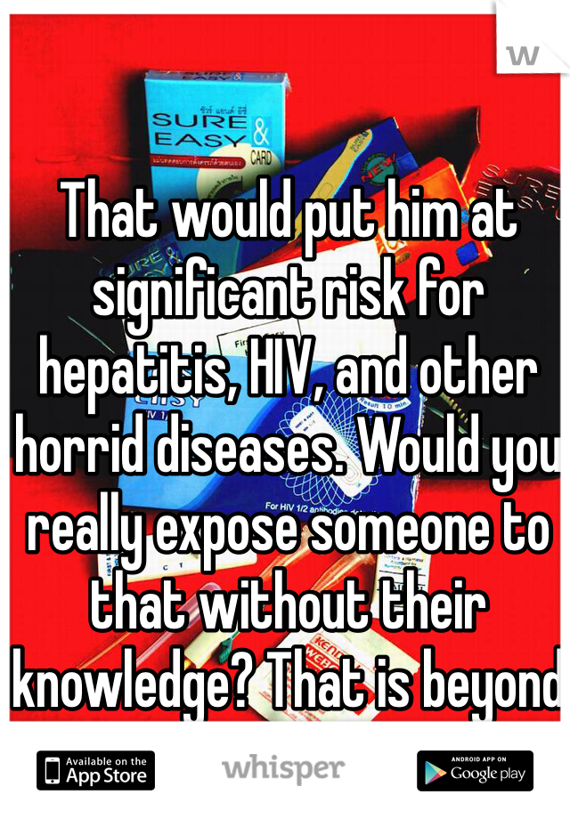 That would put him at significant risk for hepatitis, HIV, and other horrid diseases. Would you really expose someone to that without their knowledge? That is beyond low.