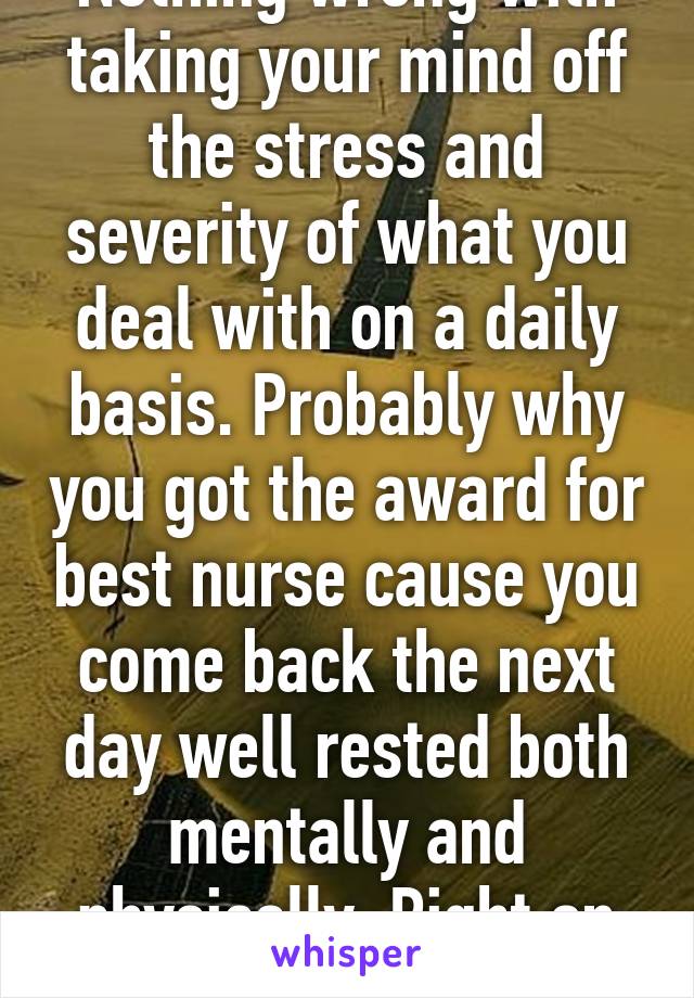 Nothing wrong with taking your mind off the stress and severity of what you deal with on a daily basis. Probably why you got the award for best nurse cause you come back the next day well rested both mentally and physically. Right on sister keep it up