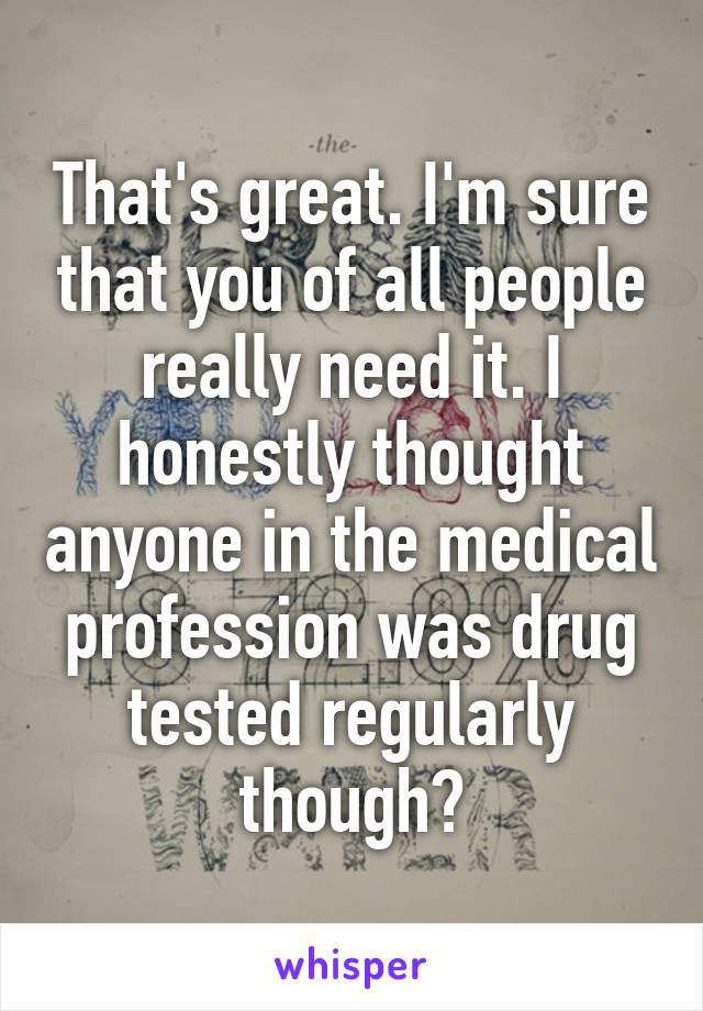 That's great. I'm sure that you of all people really need it. I honestly thought anyone in the medical profession was drug tested regularly though?