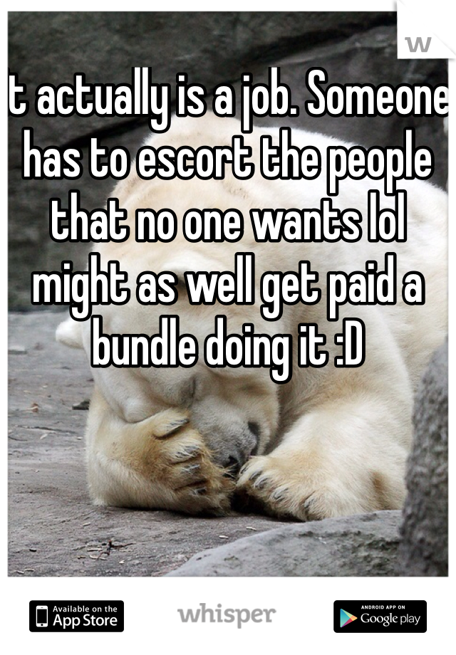 It actually is a job. Someone has to escort the people that no one wants lol might as well get paid a bundle doing it :D