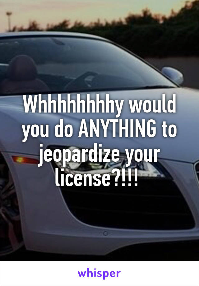 Whhhhhhhhy would you do ANYTHING to jeopardize your license?!!! 