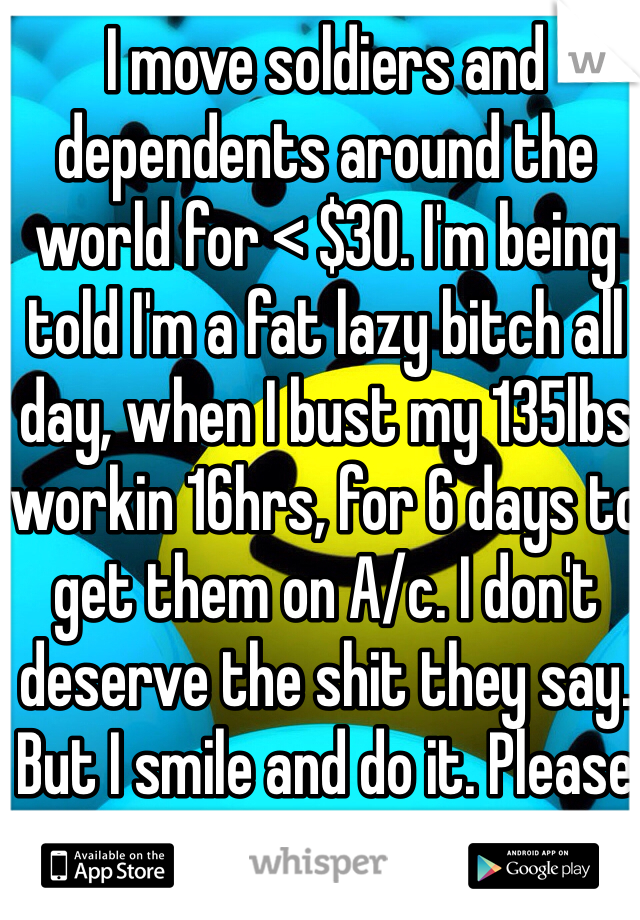 I move soldiers and dependents around the world for < $30. I'm being told I'm a fat lazy bitch all day, when I bust my 135lbs workin 16hrs, for 6 days to get them on A/c. I don't deserve the shit they say. But I smile and do it. Please don't include ALL. 