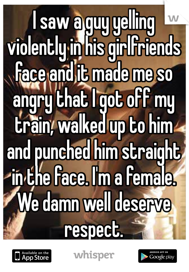 I saw a guy yelling violently in his girlfriends face and it made me so angry that I got off my train, walked up to him and punched him straight in the face. I'm a female.
We damn well deserve respect. 