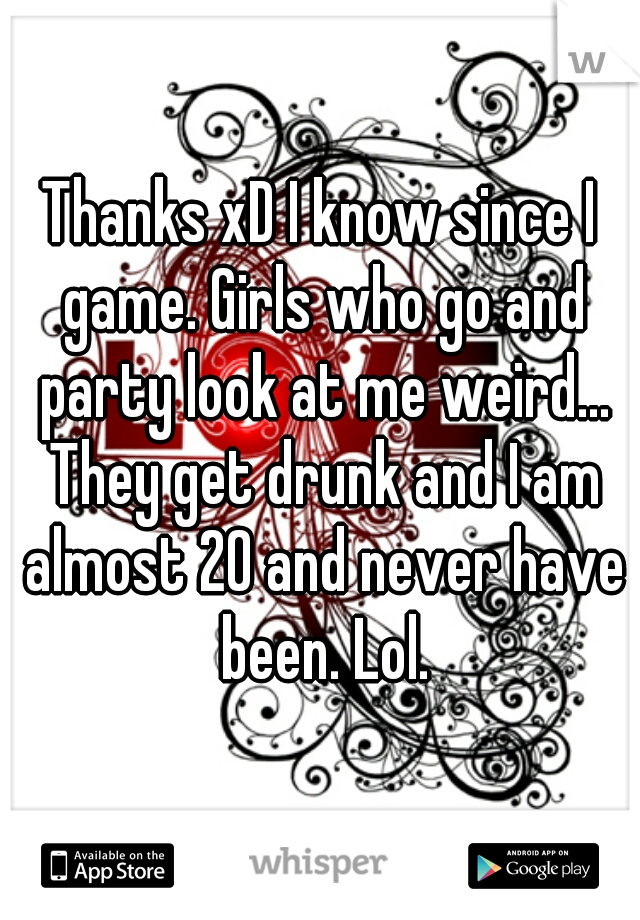 Thanks xD I know since I game. Girls who go and party look at me weird... They get drunk and I am almost 20 and never have been. Lol.