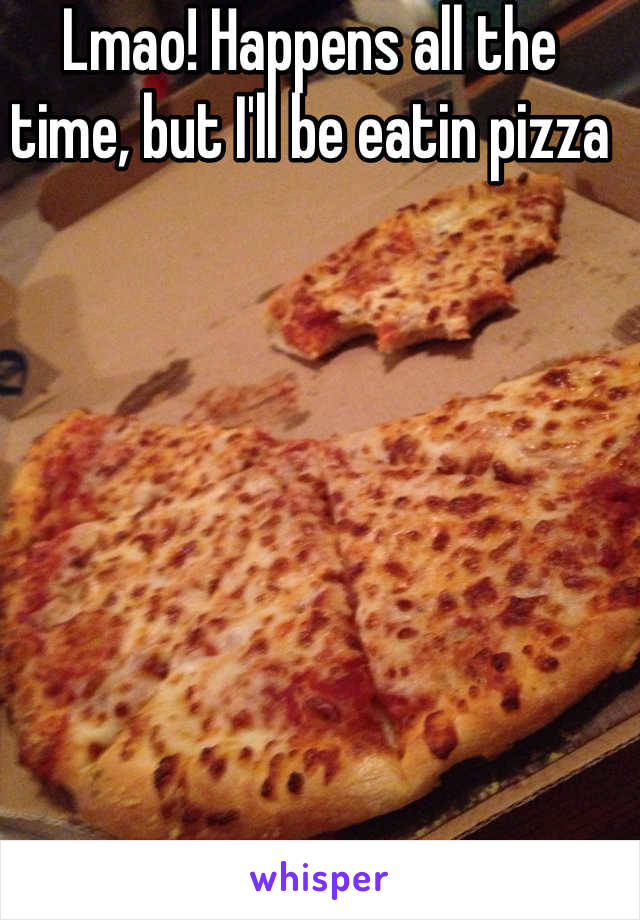 Lmao! Happens all the time, but I'll be eatin pizza