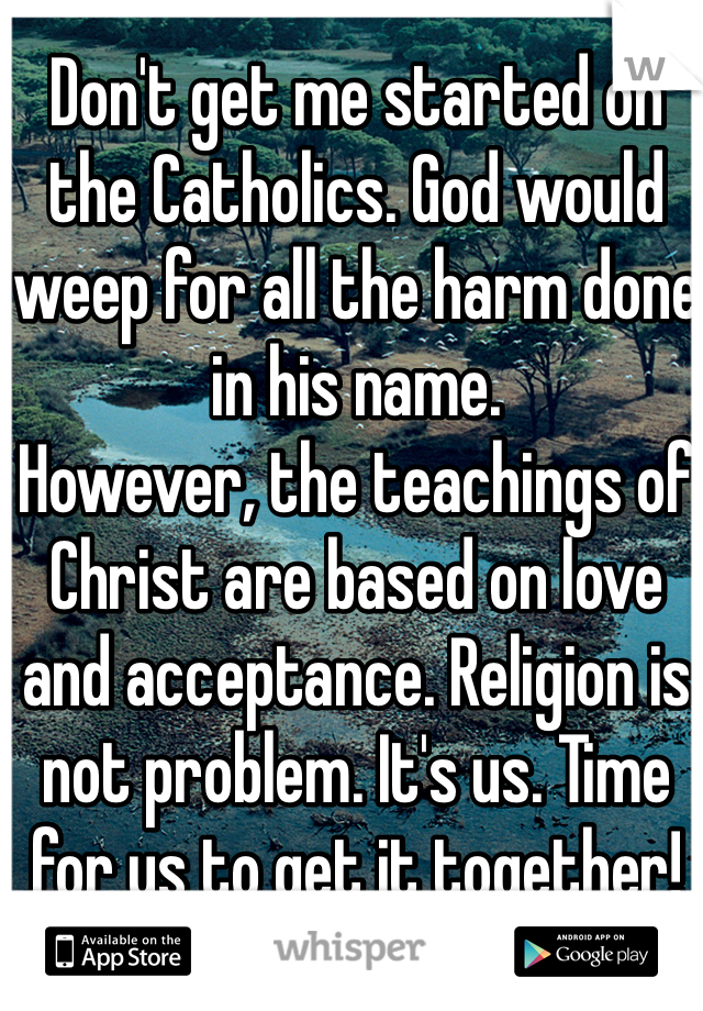 Don't get me started on the Catholics. God would weep for all the harm done in his name. 
However, the teachings of Christ are based on love and acceptance. Religion is not problem. It's us. Time for us to get it together!