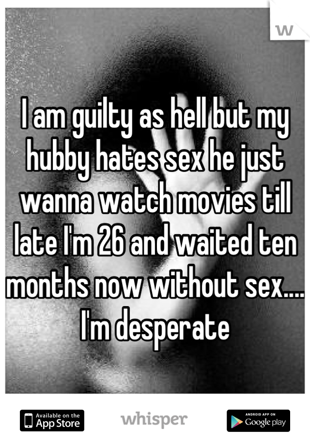 I am guilty as hell but my hubby hates sex he just wanna watch movies till late I'm 26 and waited ten months now without sex.... I'm desperate