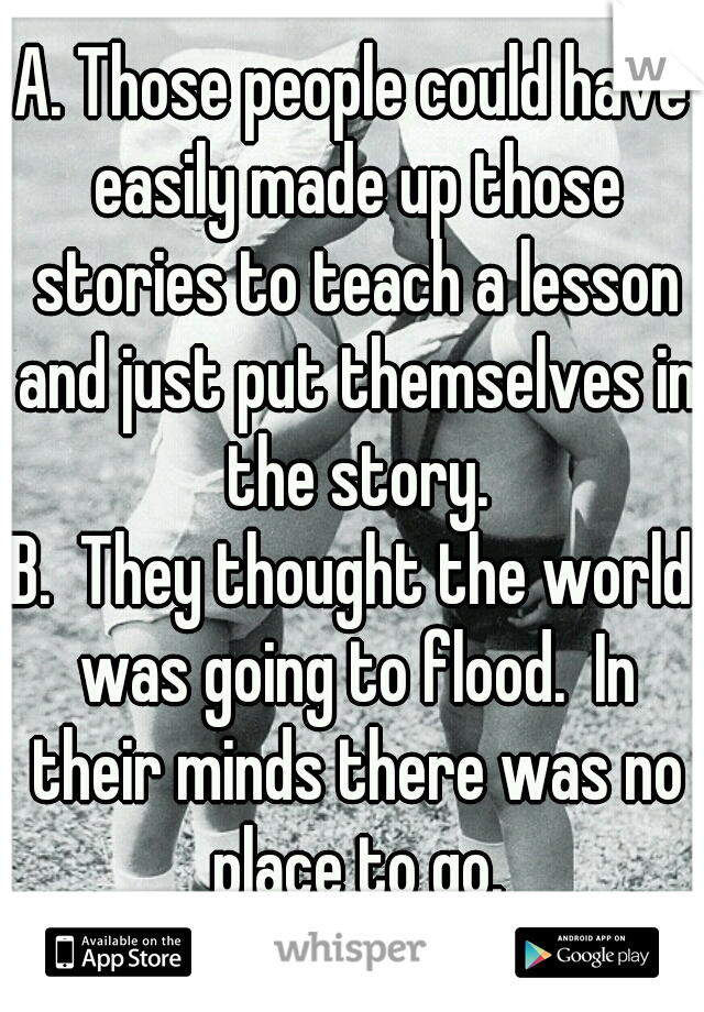 A. Those people could have easily made up those stories to teach a lesson and just put themselves in the story.
B.  They thought the world was going to flood.  In their minds there was no place to go.