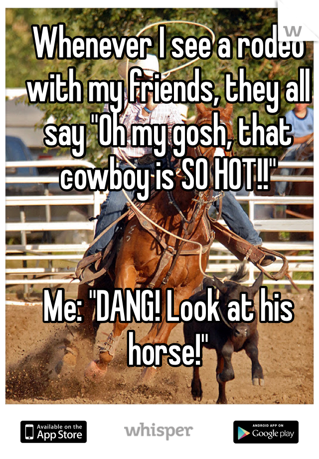 Whenever I see a rodeo with my friends, they all say "Oh my gosh, that cowboy is SO HOT!!"


Me: "DANG! Look at his horse!"