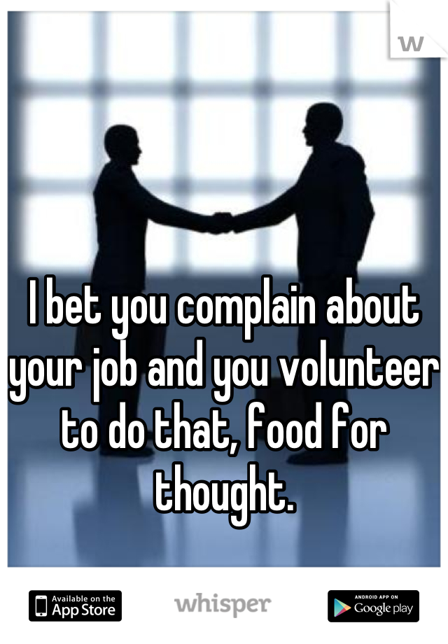 I bet you complain about your job and you volunteer to do that, food for thought.