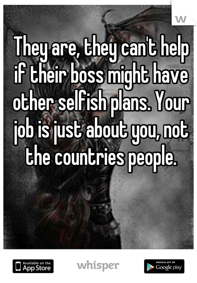 They are, they can't help if their boss might have other selfish plans. Your job is just about you, not the countries people.