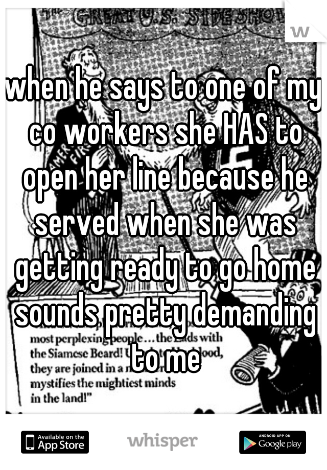 when he says to one of my co workers she HAS to open her line because he served when she was getting ready to go home sounds pretty demanding to me