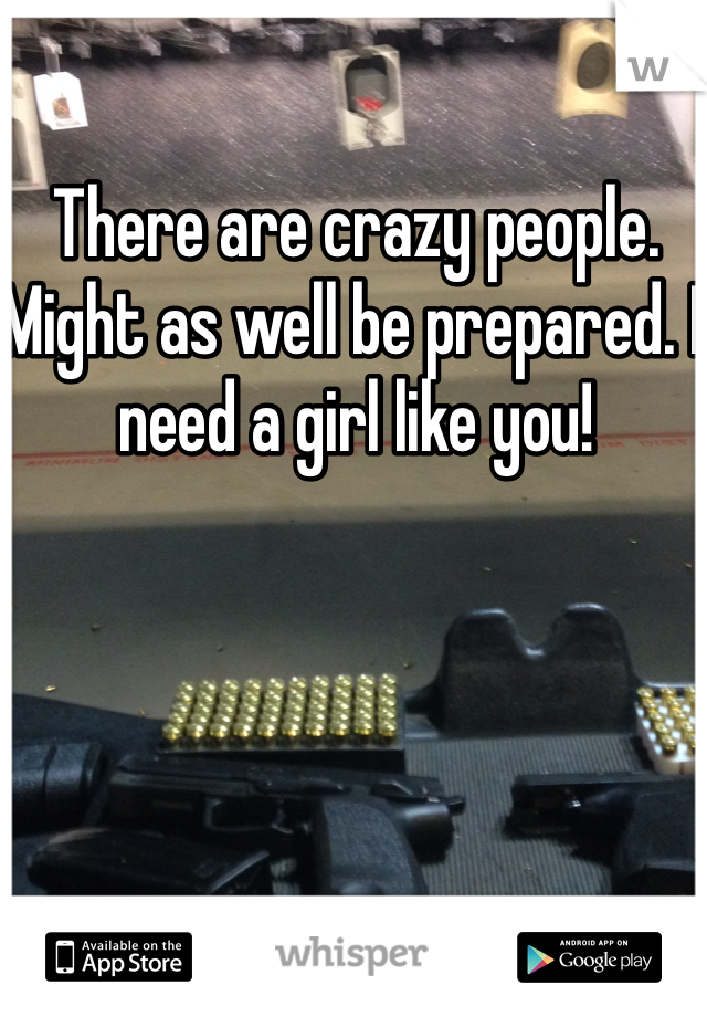 There are crazy people. Might as well be prepared. I need a girl like you! 