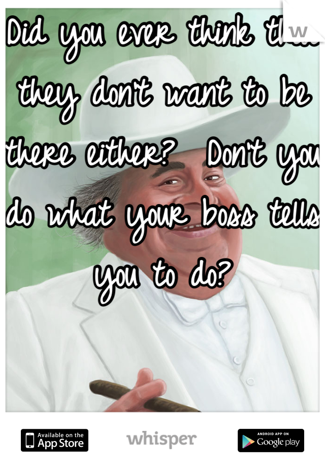 Did you ever think that they don't want to be there either?  Don't you do what your boss tells you to do?