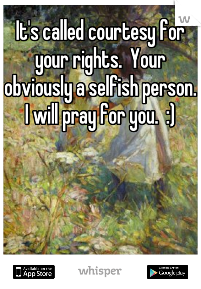 It's called courtesy for your rights.  Your obviously a selfish person.  I will pray for you.  :)