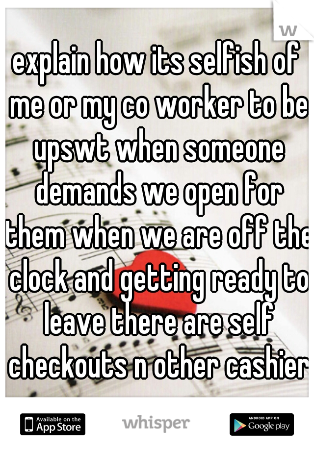 explain how its selfish of me or my co worker to be upswt when someone demands we open for them when we are off the clock and getting ready to leave there are self checkouts n other cashiers