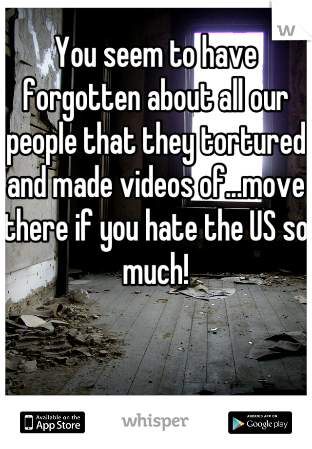 You seem to have forgotten about all our people that they tortured and made videos of...move there if you hate the US so much!