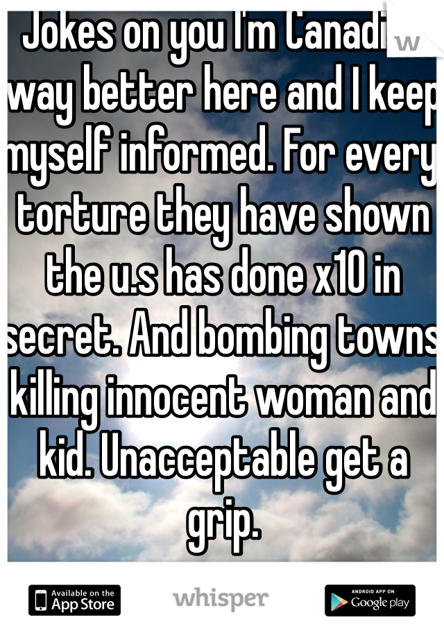 Jokes on you I'm Canadian way better here and I keep myself informed. For every torture they have shown the u.s has done x10 in secret. And bombing towns killing innocent woman and kid. Unacceptable get a grip.