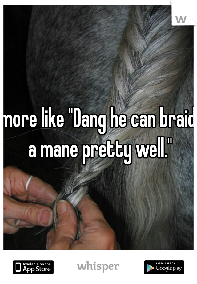 more like "Dang he can braid a mane pretty well."