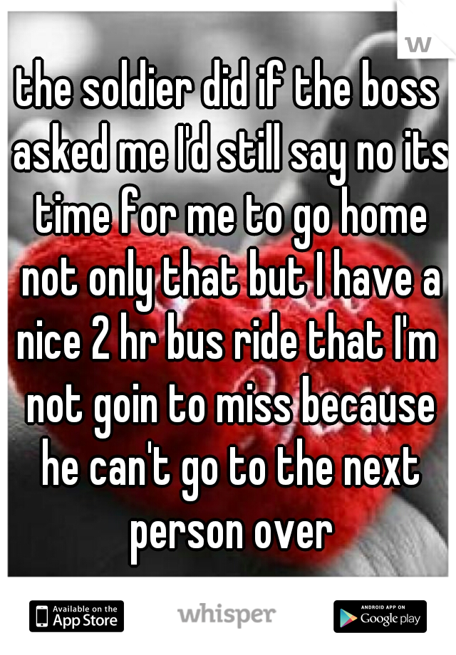 the soldier did if the boss asked me I'd still say no its time for me to go home not only that but I have a nice 2 hr bus ride that I'm  not goin to miss because he can't go to the next person over