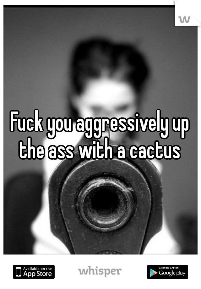 Fuck you aggressively up the ass with a cactus 