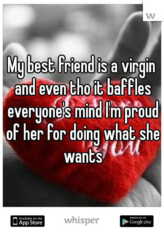 My best friend is a virgin and even tho it baffles everyone's mind I'm proud of her for doing what she wants