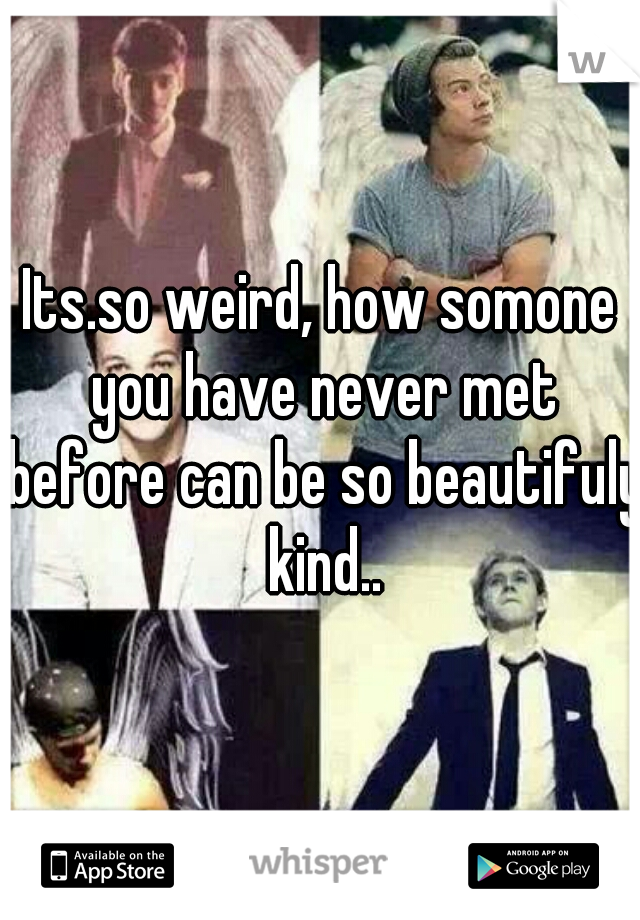 Its.so weird, how somone you have never met before can be so beautifuly kind..
