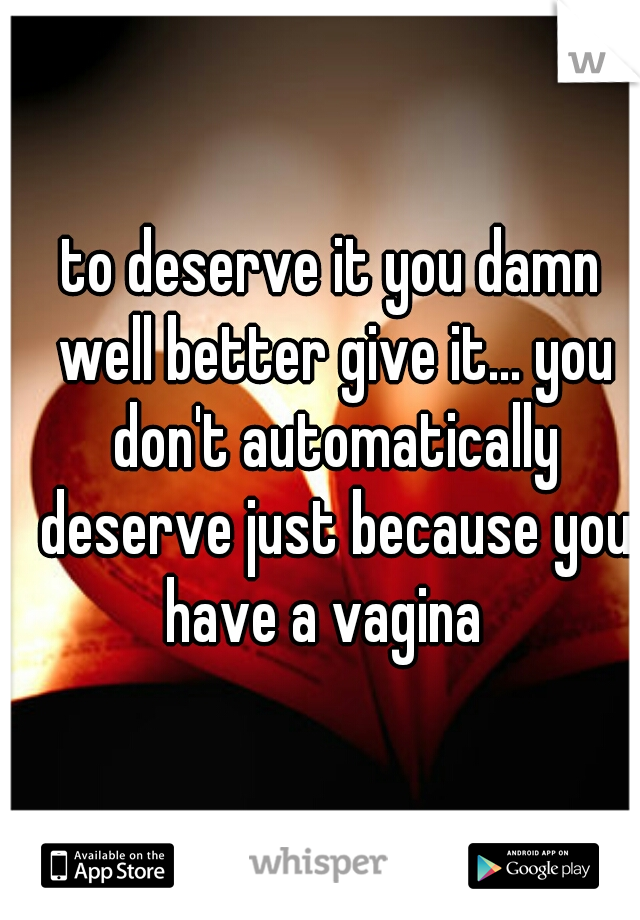 to deserve it you damn well better give it... you don't automatically deserve just because you have a vagina  