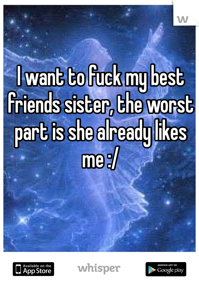 I want to fuck my best friends sister, the worst part is she already likes me :/