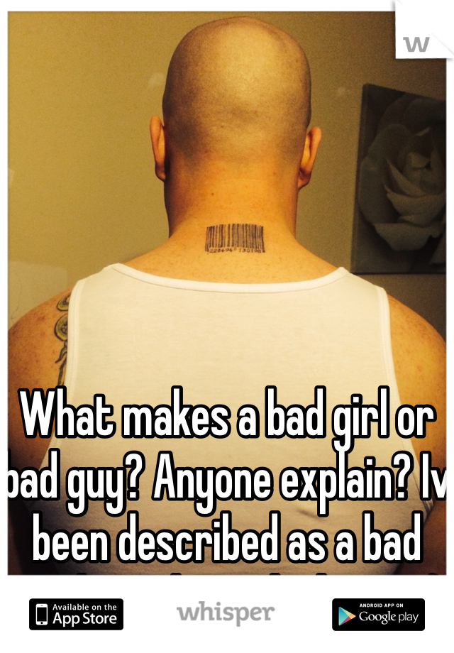 What makes a bad girl or bad guy? Anyone explain? Iv been described as a bad guy but I don't think I am :)