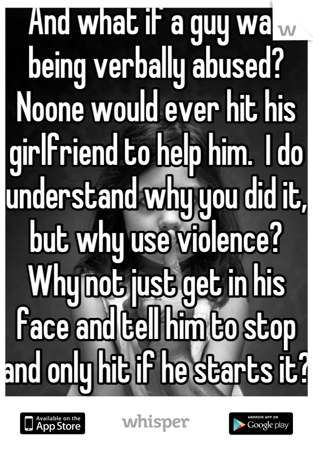 And what if a guy was being verbally abused?  Noone would ever hit his girlfriend to help him.  I do understand why you did it, but why use violence?  Why not just get in his face and tell him to stop and only hit if he starts it?