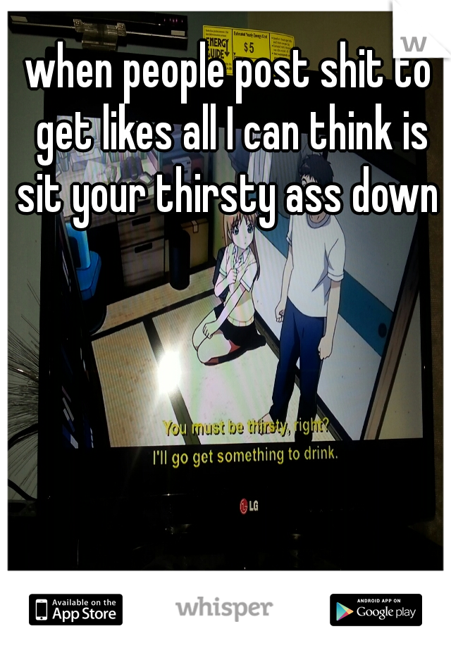 when people post shit to get likes all I can think is sit your thirsty ass down 