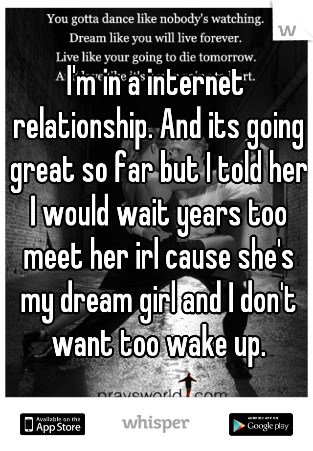 I'm in a internet relationship. And its going great so far but I told her I would wait years too meet her irl cause she's my dream girl and I don't want too wake up.