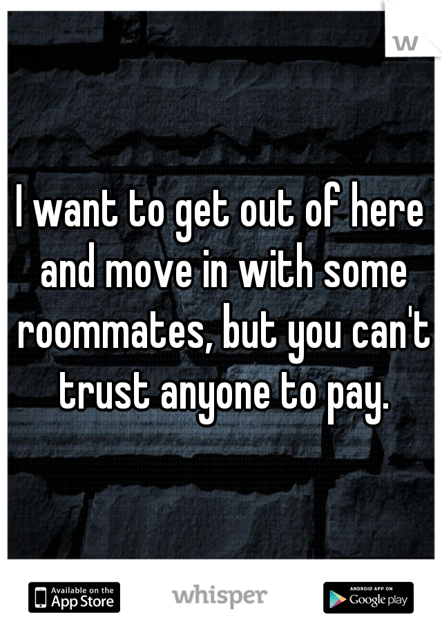 I want to get out of here and move in with some roommates, but you can't trust anyone to pay.