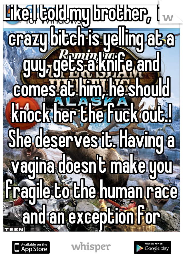 Like I told my brother,  if a crazy bitch is yelling at a guy, gets a knife and comes at him, he should knock her the fuck out.! She deserves it. Having a vagina doesn't make you fragile to the human race and an exception for everything. 