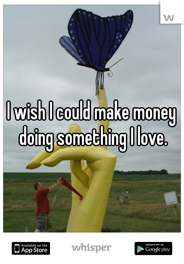 I wish I could make money doing something I love.
