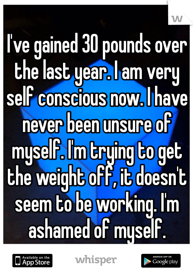 I've gained 30 pounds over the last year. I am very self conscious now. I have never been unsure of myself. I'm trying to get the weight off, it doesn't seem to be working. I'm ashamed of myself. 