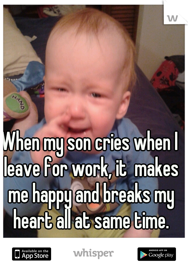 When my son cries when I leave for work, it  makes me happy and breaks my heart all at same time.